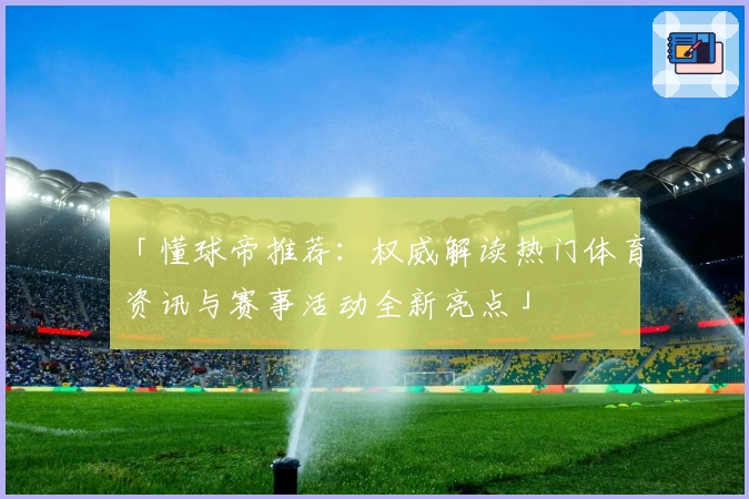 「懂球帝推荐：权威解读热门体育资讯与赛事活动全新亮点」