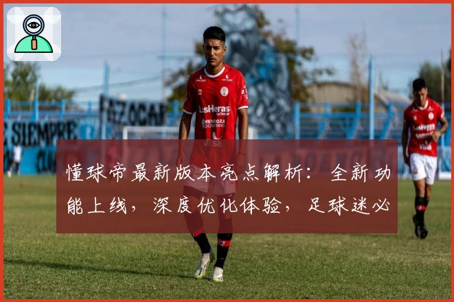 懂球帝最新版本亮点解析：全新功能上线，深度优化体验，足球迷必备APP