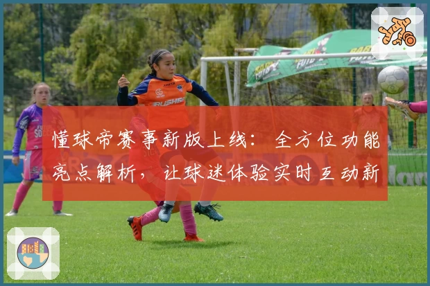 懂球帝赛事新版上线：全方位功能亮点解析，让球迷体验实时互动新乐趣