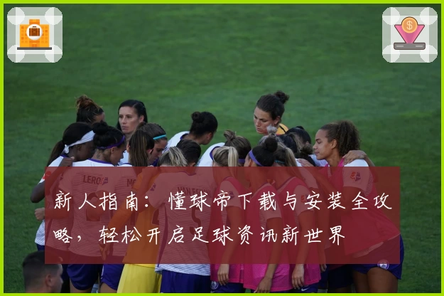 新人指南：懂球帝下载与安装全攻略，轻松开启足球资讯新世界