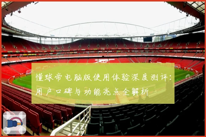 懂球帝电脑版使用体验深度测评：用户口碑与功能亮点全解析