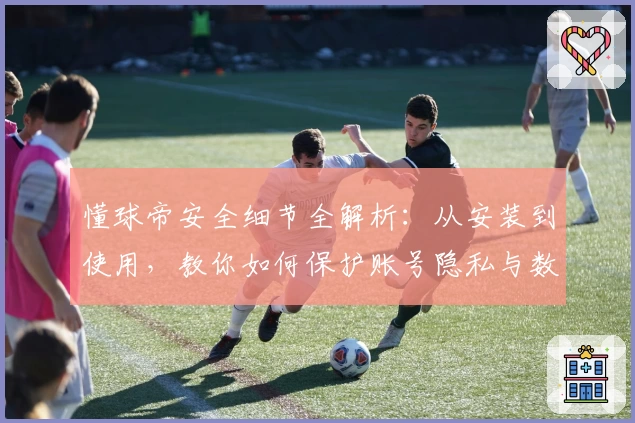 懂球帝安全细节全解析：从安装到使用，教你如何保护账号隐私与数据