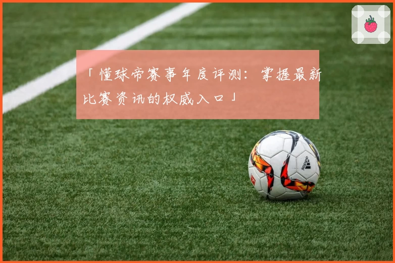 「懂球帝赛事年度评测：掌握最新比赛资讯的权威入口」
