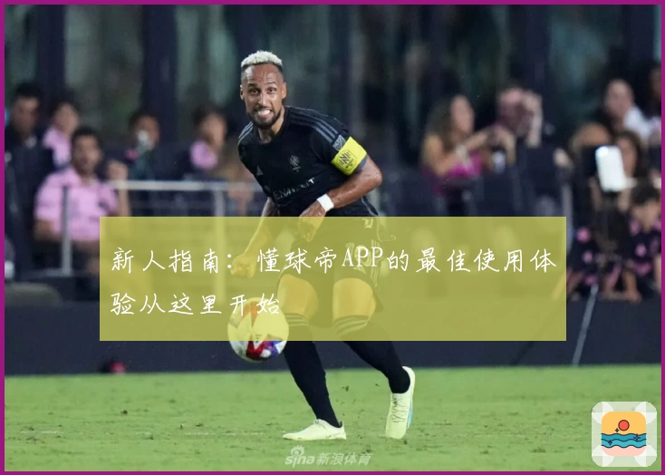 新人指南：懂球帝APP的最佳使用体验从这里开始