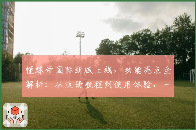 懂球帝国际新版上线，功能亮点全解析：从注册教程到使用体验，一文带你快速上手