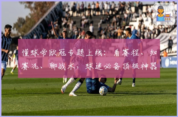 懂球帝欧冠专题上线：看赛程、知赛况、聊战术，球迷必备顶级神器！