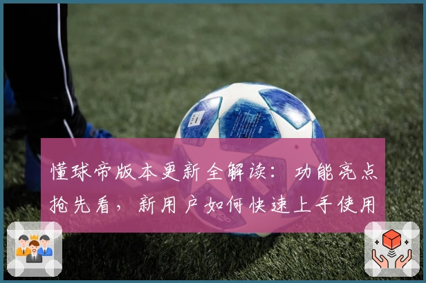 懂球帝版本更新全解读：功能亮点抢先看，新用户如何快速上手使用指南