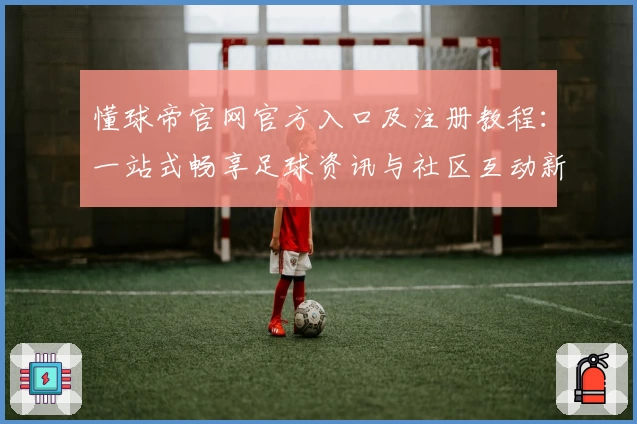 懂球帝官网官方入口及注册教程：一站式畅享足球资讯与社区互动新体验