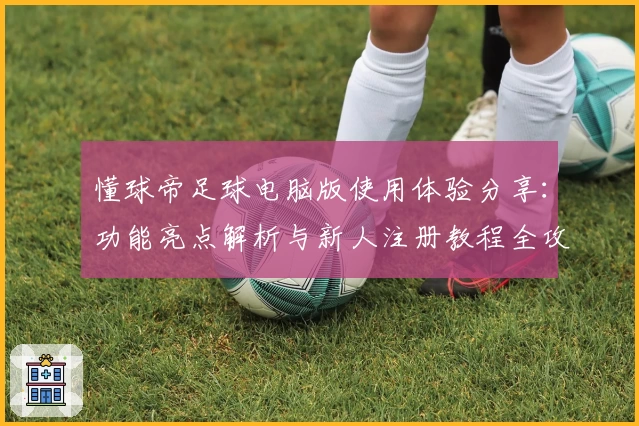 懂球帝足球电脑版使用体验分享：功能亮点解析与新人注册教程全攻略