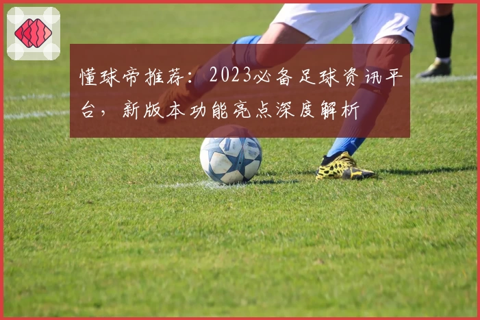 懂球帝推荐：2023必备足球资讯平台，新版本功能亮点深度解析