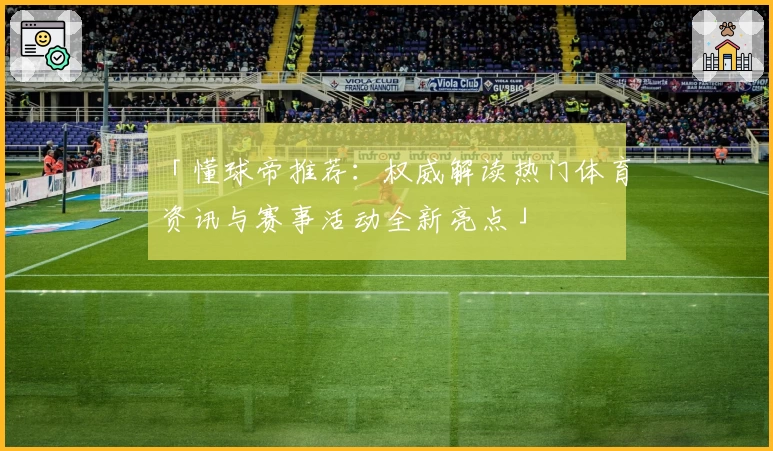 「懂球帝推荐：权威解读热门体育资讯与赛事活动全新亮点」