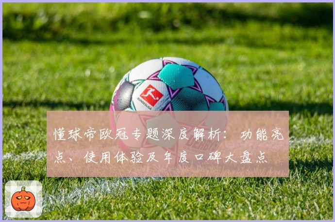 懂球帝欧冠专题深度解析：功能亮点、使用体验及年度口碑大盘点